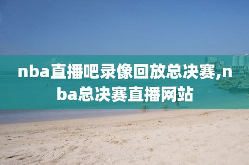 nba直播吧录像回放总决赛,nba总决赛直播网站