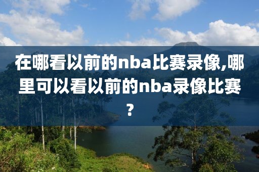 在哪看以前的nba比赛录像,哪里可以看以前的nba录像比赛?