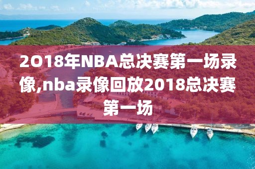 2O18年NBA总决赛第一场录像,nba录像回放2018总决赛第一场