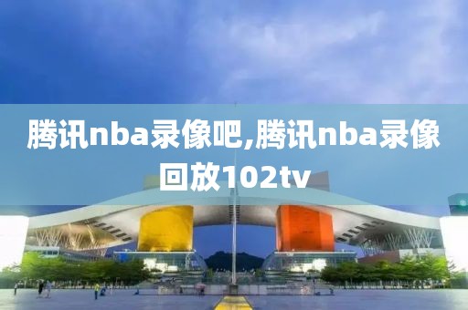 腾讯nba录像吧,腾讯nba录像回放102tv