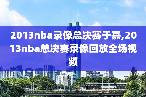 2013nba录像总决赛于嘉,2013nba总决赛录像回放全场视频