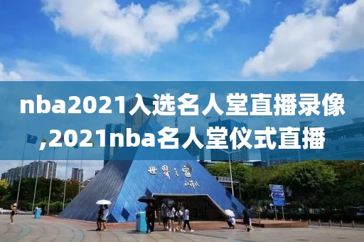 nba2021入选名人堂直播录像,2021nba名人堂仪式直播
