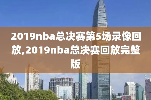 2019nba总决赛第5场录像回放,2019nba总决赛回放完整版