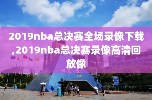 2019nba总决赛全场录像下载,2019nba总决赛录像高清回放像