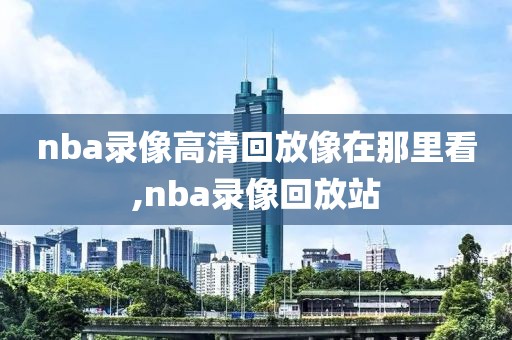 nba录像高清回放像在那里看,nba录像回放站