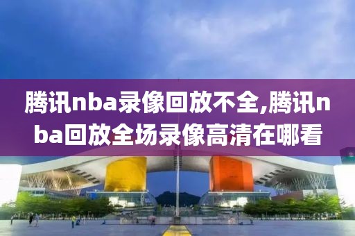 腾讯nba录像回放不全,腾讯nba回放全场录像高清在哪看