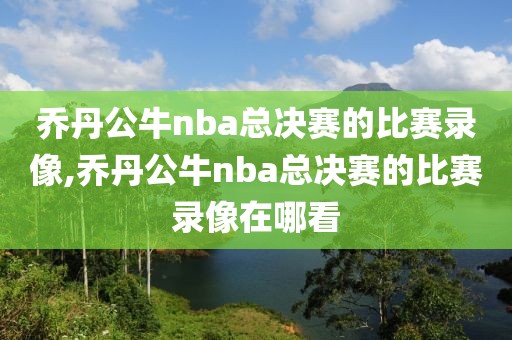 乔丹公牛nba总决赛的比赛录像,乔丹公牛nba总决赛的比赛录像在哪看