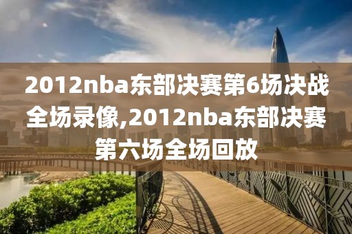 2012nba东部决赛第6场决战全场录像,2012nba东部决赛第六场全场回放