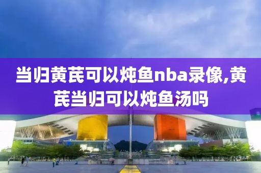 当归黄芪可以炖鱼nba录像,黄芪当归可以炖鱼汤吗