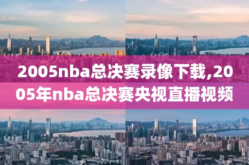 2005nba总决赛录像下载,2005年nba总决赛央视直播视频