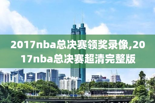 2017nba总决赛领奖录像,2017nba总决赛超清完整版
