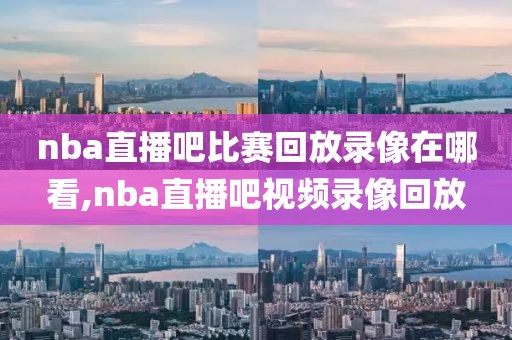 nba直播吧比赛回放录像在哪看,nba直播吧视频录像回放