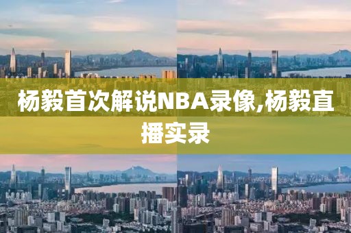 杨毅首次解说NBA录像,杨毅直播实录
