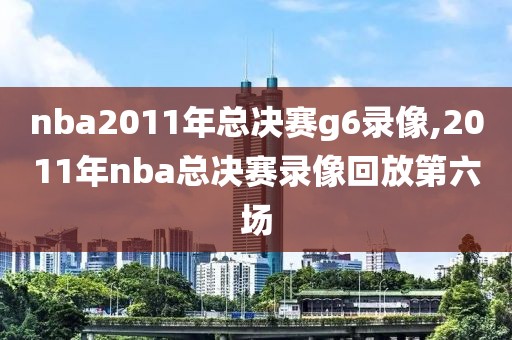 nba2011年总决赛g6录像,2011年nba总决赛录像回放第六场