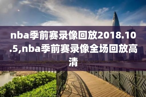 nba季前赛录像回放2018.10.5,nba季前赛录像全场回放高清