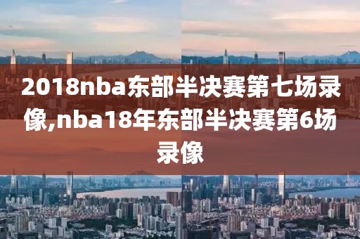 2018nba东部半决赛第七场录像,nba18年东部半决赛第6场录像