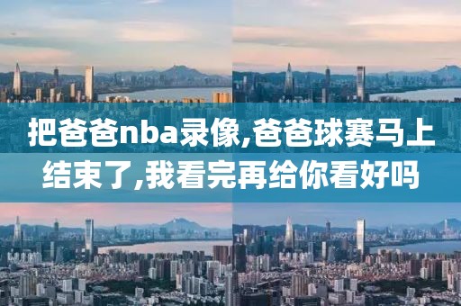 把爸爸nba录像,爸爸球赛马上结束了,我看完再给你看好吗