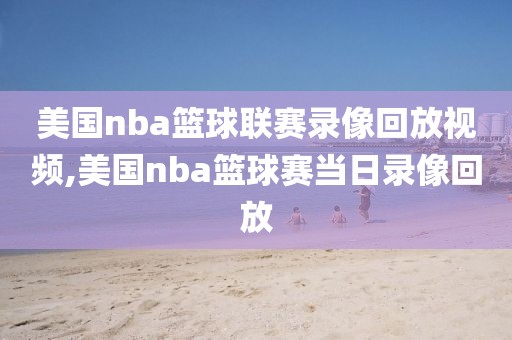 美国nba篮球联赛录像回放视频,美国nba篮球赛当日录像回放