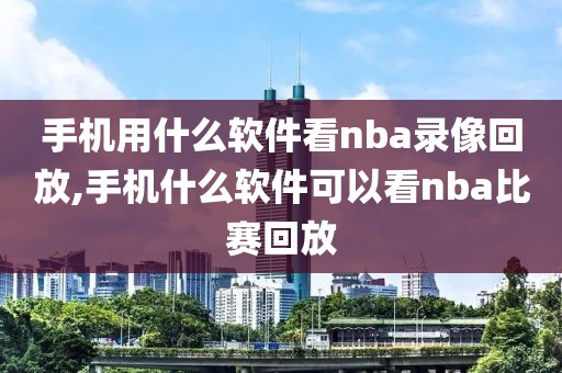 手机用什么软件看nba录像回放,手机什么软件可以看nba比赛回放