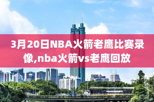 3月20日NBA火箭老鹰比赛录像,nba火箭vs老鹰回放