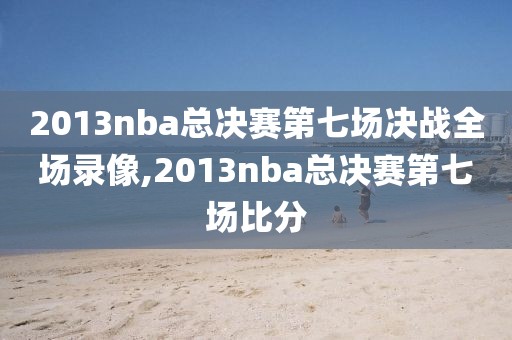 2013nba总决赛第七场决战全场录像,2013nba总决赛第七场比分
