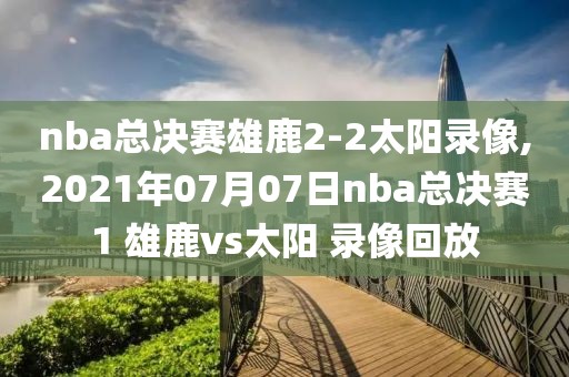 nba总决赛雄鹿2-2太阳录像,2021年07月07日nba总决赛1 雄鹿vs太阳 录像回放