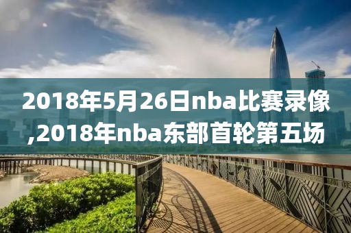 2018年5月26日nba比赛录像,2018年nba东部首轮第五场
