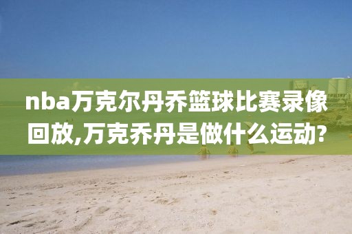 nba万克尔丹乔篮球比赛录像回放,万克乔丹是做什么运动?