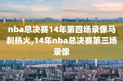 nba总决赛14年第四场录像马刺热火,14年nba总决赛第三场录像