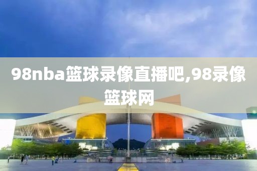 98nba篮球录像直播吧,98录像篮球网