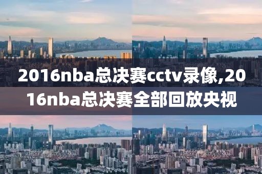 2016nba总决赛cctv录像,2016nba总决赛全部回放央视