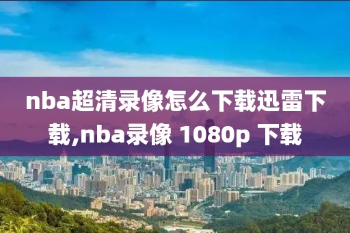 nba超清录像怎么下载迅雷下载,nba录像 1080p 下载