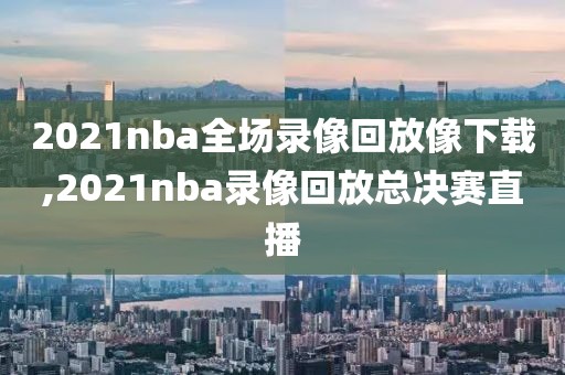 2021nba全场录像回放像下载,2021nba录像回放总决赛直播