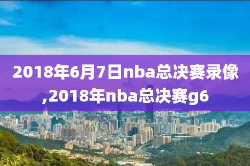 2018年6月7日nba总决赛录像,2018年nba总决赛g6