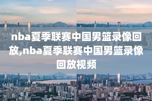 nba夏季联赛中国男篮录像回放,nba夏季联赛中国男篮录像回放视频