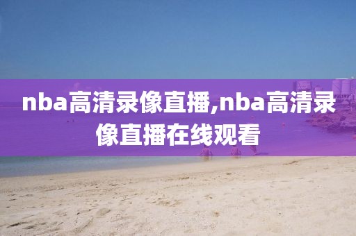 nba高清录像直播,nba高清录像直播在线观看