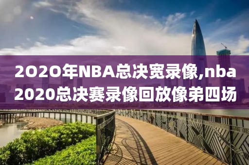 2O2O年NBA总决宽录像,nba2020总决赛录像回放像弟四场