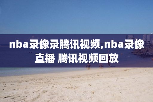 nba录像录腾讯视频,nba录像直播 腾讯视频回放