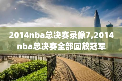 2014nba总决赛录像7,2014nba总决赛全部回放冠军