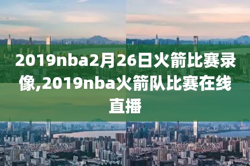 2019nba2月26日火箭比赛录像,2019nba火箭队比赛在线直播