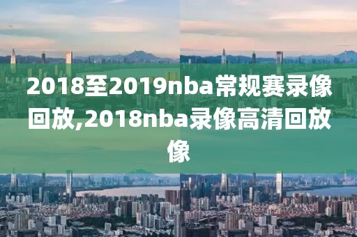 2018至2019nba常规赛录像回放,2018nba录像高清回放像