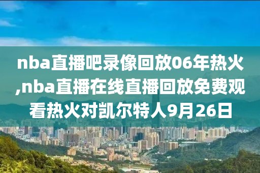 nba直播吧录像回放06年热火,nba直播在线直播回放免费观看热火对凯尔特人9月26日