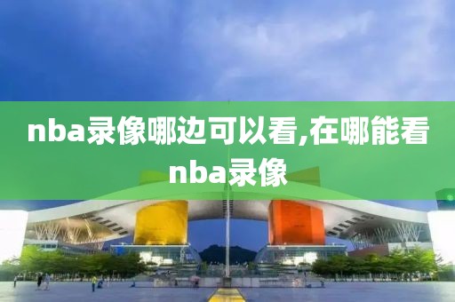 nba录像哪边可以看,在哪能看nba录像