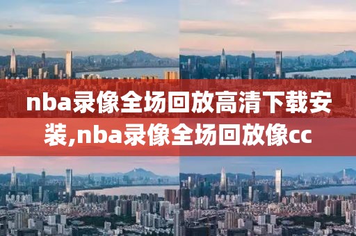 nba录像全场回放高清下载安装,nba录像全场回放像cc
