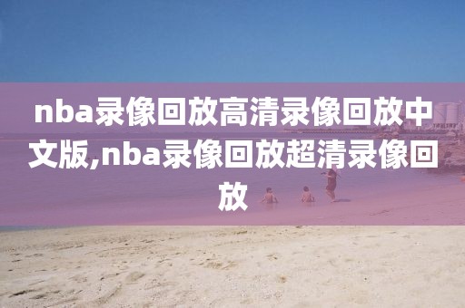 nba录像回放高清录像回放中文版,nba录像回放超清录像回放