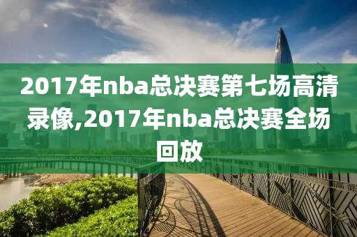 2017年nba总决赛第七场高清录像,2017年nba总决赛全场回放
