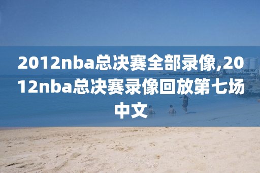 2012nba总决赛全部录像,2012nba总决赛录像回放第七场中文