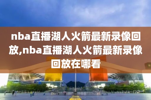 nba直播湖人火箭最新录像回放,nba直播湖人火箭最新录像回放在哪看