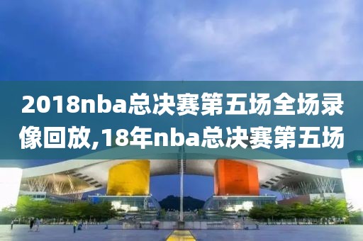 2018nba总决赛第五场全场录像回放,18年nba总决赛第五场