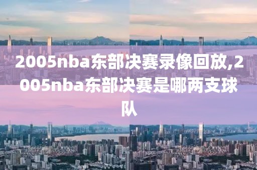 2005nba东部决赛录像回放,2005nba东部决赛是哪两支球队